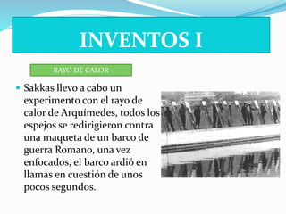 INVENTOS I 
RAYO DE CALOR 
 Sakkas llevo a cabo un 
experimento con el rayo de 
calor de Arquímedes, todos los 
espejos se redirigieron contra 
una maqueta de un barco de 
guerra Romano, una vez 
enfocados, el barco ardió en 
llamas en cuestión de unos 
pocos segundos. 
 