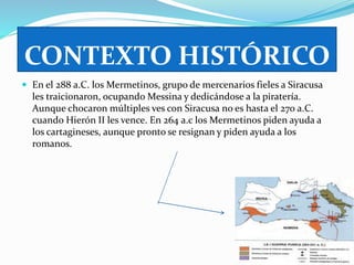 CONTEXTO HISTÓRICO 
 En el 288 a.C. los Mermetinos, grupo de mercenarios fieles a Siracusa 
les traicionaron, ocupando Messina y dedicándose a la piratería. 
Aunque chocaron múltiples ves con Siracusa no es hasta el 270 a.C. 
cuando Hierón II les vence. En 264 a.c los Mermetinos piden ayuda a 
los cartagineses, aunque pronto se resignan y piden ayuda a los 
romanos. 
 