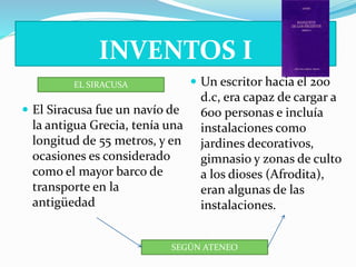 INVENTOS I 
EL SIRACUSA 
 El Siracusa fue un navío de 
la antigua Grecia, tenía una 
longitud de 55 metros, y en 
ocasiones es considerado 
como el mayor barco de 
transporte en la 
antigüedad 
 Un escritor hacia el 200 
d.c, era capaz de cargar a 
600 personas e incluía 
instalaciones como 
jardines decorativos, 
gimnasio y zonas de culto 
a los dioses (Afrodita), 
eran algunas de las 
instalaciones. 
SEGÚN ATENEO 
 