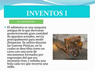 INVENTOS I 
EL ODÓMETRO 
 El odómetro es una maquina 
antigua de la que derivaran 
posteriormente gran cantidad 
de aparatos actuales, servía 
principalmente para medir 
distancias. Se utilizo durante 
las Guerras Púnicas, en la 
cuales se describía como un 
carro con una serie de 
mecanismos formados por 
engranajes del que era 
necesario tirar, y soltaba una 
bola cada vez que recorría una 
milla. 
 