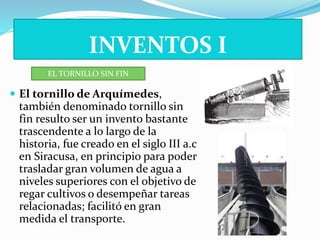 INVENTOS I 
EL TORNILLO SIN FIN 
 El tornillo de Arquímedes, 
también denominado tornillo sin 
fin resulto ser un invento bastante 
trascendente a lo largo de la 
historia, fue creado en el siglo III a.c 
en Siracusa, en principio para poder 
trasladar gran volumen de agua a 
niveles superiores con el objetivo de 
regar cultivos o desempeñar tareas 
relacionadas; facilitó en gran 
medida el transporte. 
 