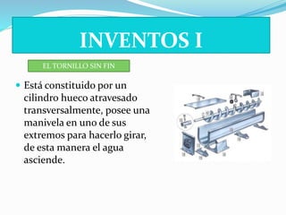 INVENTOS I 
EL TORNILLO SIN FIN 
 Está constituido por un 
cilindro hueco atravesado 
transversalmente, posee una 
manivela en uno de sus 
extremos para hacerlo girar, 
de esta manera el agua 
asciende. 
 