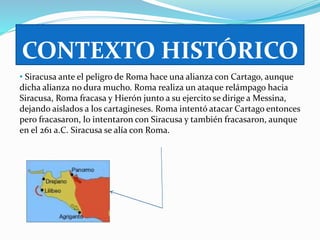CONTEXTO HISTÓRICO 
• Siracusa ante el peligro de Roma hace una alianza con Cartago, aunque 
dicha alianza no dura mucho. Roma realiza un ataque relámpago hacia 
Siracusa, Roma fracasa y Hierón junto a su ejercito se dirige a Messina, 
dejando aislados a los cartagineses. Roma intentó atacar Cartago entonces 
pero fracasaron, lo intentaron con Siracusa y también fracasaron, aunque 
en el 261 a.C. Siracusa se alía con Roma. 
 