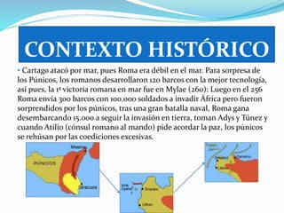 CONTEXTO HISTÓRICO 
• Cartago atacó por mar, pues Roma era débil en el mar. Para sorpresa de 
los Púnicos, los romanos desarrollaron 120 barcos con la mejor tecnología, 
así pues, la 1ª victoria romana en mar fue en Mylae (260): Luego en el 256 
Roma envía 300 barcos con 100.000 soldados a invadir África pero fueron 
sorprendidos por los púnicos, tras una gran batalla naval, Roma gana 
desembarcando 15.000 a seguir la invasión en tierra, toman Adys y Túnez y 
cuando Atilio (cónsul romano al mando) pide acordar la paz, los púnicos 
se rehúsan por las coediciones excesivas. 
 
