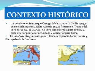 CONTEXTO HISTÓRICO 
• Las condiciones fueron que Cartago debía abandonar Sicilia y pagar 
una elevada indemnización. Además en 226 firmaron el Tratado del 
Ebro por el cual se usaría el río Ebro como frontera para ambos, la 
parte inferior podría ser de Cartago y la superior para Roma. 
• En los años entreguerras (241-218) Roma se expandió hacia el norte y 
Cartago hacia la Península. 
 