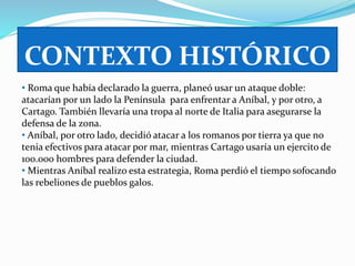 CONTEXTO HISTÓRICO 
• Roma que había declarado la guerra, planeó usar un ataque doble: 
atacarían por un lado la Península para enfrentar a Aníbal, y por otro, a 
Cartago. También llevaría una tropa al norte de Italia para asegurarse la 
defensa de la zona. 
• Aníbal, por otro lado, decidió atacar a los romanos por tierra ya que no 
tenia efectivos para atacar por mar, mientras Cartago usaría un ejercito de 
100.000 hombres para defender la ciudad. 
• Mientras Aníbal realizo esta estrategia, Roma perdió el tiempo sofocando 
las rebeliones de pueblos galos. 
 