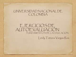 UNIVERSIDAD NACIONAL DE 
COLOMBIA 
EJERCICIOS DE 
AUTOEVALUACIÓN 
FUNDAMENTOS DE LA EDUCACIÓN 
Leídy Tatiana Vargas Ruiz 
 