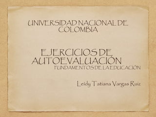 UNIVERSIDAD NACIONAL DE 
COLOMBIA 
EJERCICIOS DE 
AUTOEVALUACIÓN 
FUNDAMENTOS DE LA EDUCACIÓN 
Leídy Tatiana Vargas Ruiz 
 