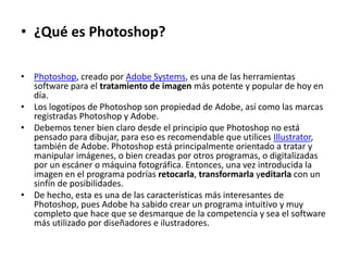 • ¿Qué es Photoshop? 
• Photoshop, creado por Adobe Systems, es una de las herramientas 
software para el tratamiento de imagen más potente y popular de hoy en 
día. 
• Los logotipos de Photoshop son propiedad de Adobe, así como las marcas 
registradas Photoshop y Adobe. 
• Debemos tener bien claro desde el principio que Photoshop no está 
pensado para dibujar, para eso es recomendable que utilices Illustrator, 
también de Adobe. Photoshop está principalmente orientado a tratar y 
manipular imágenes, o bien creadas por otros programas, o digitalizadas 
por un escáner o máquina fotográfica. Entonces, una vez introducida la 
imagen en el programa podrías retocarla, transformarla yeditarla con un 
sinfín de posibilidades. 
• De hecho, esta es una de las características más interesantes de 
Photoshop, pues Adobe ha sabido crear un programa intuitivo y muy 
completo que hace que se desmarque de la competencia y sea el software 
más utilizado por diseñadores e ilustradores. 
 