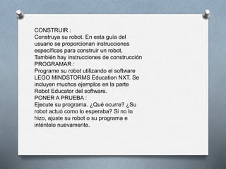 CONSTRUIR : 
Construya su robot. En esta guía del 
usuario se proporcionan instrucciones 
específicas para construir un robot. 
También hay instrucciones de construcción 
PROGRAMAR : 
Programe su robot utilizando el software 
LEGO MINDSTORMS Education NXT. Se 
incluyen muchos ejemplos en la parte 
Robot Educator del software. 
PONER A PRUEBA : 
Ejecute su programa. ¿Qué ocurre? ¿Su 
robot actuó como lo esperaba? Si no lo 
hizo, ajuste su robot o su programa e 
inténtelo nuevamente. 
