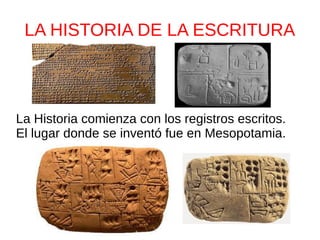 LA HISTORIA DE LA ESCRITURA 
La Historia comienza con los registros escritos. 
El lugar donde se inventó fue en Mesopotamia. 
 