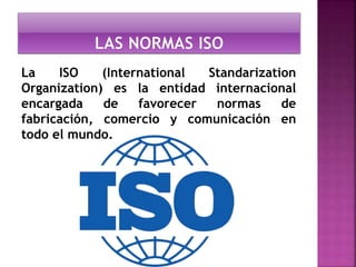 La ISO (International Standarization 
Organization) es la entidad internacional 
encargada de favorecer normas de 
fabricación, comercio y comunicación en 
todo el mundo. 
 