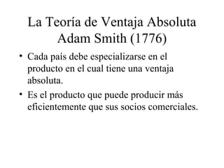La Teoría de Ventaja Absoluta 
Adam Smith (1776) 
• Cada país debe especializarse en el 
producto en el cual tiene una ventaja 
absoluta. 
• Es el producto que puede producir más 
eficientemente que sus socios comerciales. 
 