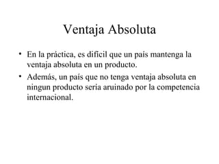 Ventaja Absoluta 
• En la práctica, es difícil que un país mantenga la 
ventaja absoluta en un producto. 
• Además, un país que no tenga ventaja absoluta en 
ningun producto sería aruinado por la competencia 
internacional. 
 