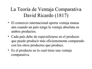 La Teoría de Ventaja Comparativa 
David Ricardo (1817) 
• El comercio internacional aporta ventaja mutua 
aún cuando un país tenga la ventaja absoluta en 
ambos productos. 
• Cada país debe de especializarse en el producto 
que puede producir más eficientemente comparado 
con los otros productos que produce. 
• Es el producto en lo cual tiene una ventaja 
comparativa. 
 