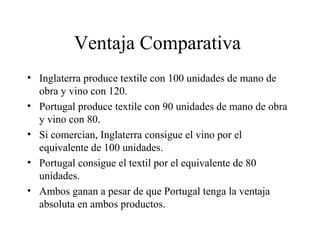 Ventaja Comparativa 
• Inglaterra produce textile con 100 unidades de mano de 
obra y vino con 120. 
• Portugal produce textile con 90 unidades de mano de obra 
y vino con 80. 
• Si comercian, Inglaterra consigue el vino por el 
equivalente de 100 unidades. 
• Portugal consigue el textil por el equivalente de 80 
unidades. 
• Ambos ganan a pesar de que Portugal tenga la ventaja 
absoluta en ambos productos. 
 