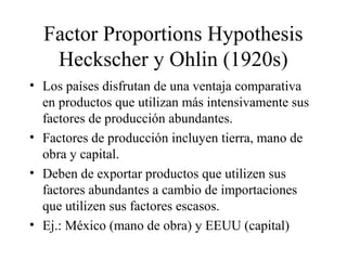 Factor Proportions Hypothesis 
Heckscher y Ohlin (1920s) 
• Los países disfrutan de una ventaja comparativa 
en productos que utilizan más intensivamente sus 
factores de producción abundantes. 
• Factores de producción incluyen tierra, mano de 
obra y capital. 
• Deben de exportar productos que utilizen sus 
factores abundantes a cambio de importaciones 
que utilizen sus factores escasos. 
• Ej.: México (mano de obra) y EEUU (capital) 
 