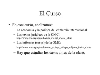El Curso 
• En este curso, analizamos: 
– La economía y la política del comercio internacional 
– Los textos jurídicos de la OMC: 
http://www.wto.org/spanish/docs_s/legal_s/legal_s.htm 
– Los informes (casos) de la OMC: 
http://www.wto.org/spanish/tratop_s/dispu_s/dispu_subjects_index_s.htm 
– Hay que estudiar los casos antes de la clase. 
 