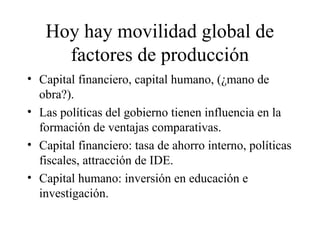Hoy hay movilidad global de 
factores de producción 
• Capital financiero, capital humano, (¿mano de 
obra?). 
• Las políticas del gobierno tienen influencia en la 
formación de ventajas comparativas. 
• Capital financiero: tasa de ahorro interno, políticas 
fiscales, attracción de IDE. 
• Capital humano: inversión en educación e 
investigación. 
 