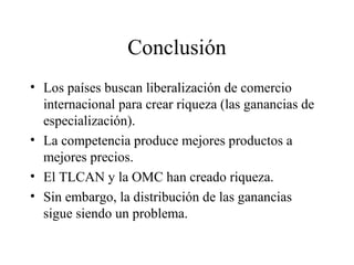 Conclusión 
• Los países buscan liberalización de comercio 
internacional para crear riqueza (las ganancias de 
especialización). 
• La competencia produce mejores productos a 
mejores precios. 
• El TLCAN y la OMC han creado riqueza. 
• Sin embargo, la distribución de las ganancias 
sigue siendo un problema. 
 