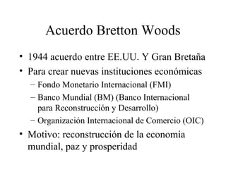 Acuerdo Bretton Woods 
• 1944 acuerdo entre EE.UU. Y Gran Bretaña 
• Para crear nuevas instituciones económicas 
– Fondo Monetario Internacional (FMI) 
– Banco Mundial (BM) (Banco Internacional 
para Reconstrucción y Desarrollo) 
– Organización Internacional de Comercio (OIC) 
• Motivo: reconstrucción de la economía 
mundial, paz y prosperidad 
 