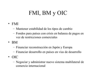 FMI, BM y OIC 
• FMI 
– Mantener estabilidad de los tipos de cambio 
– Fondos para países con crisis en balanza de pagos en 
vez de restricciones comerciales 
• BM 
– Financiar reconstrucción en Japón y Europa 
– Financiar desarrollo en países en vías de desarrollo 
• OIC 
– Negociar y administrar nuevo sistema multilateral de 
comercio internacional 
 