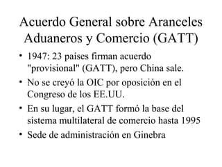 Acuerdo General sobre Aranceles 
Aduaneros y Comercio (GATT) 
• 1947: 23 países firman acuerdo 
"provisional" (GATT), pero China sale. 
• No se creyó la OIC por oposición en el 
Congreso de los EE.UU. 
• En su lugar, el GATT formó la base del 
sistema multilateral de comercio hasta 1995 
• Sede de administración en Ginebra 
 