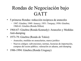 Rondas de Negociación bajo 
GATT 
• 5 primeras Rondas: reducción reciproca de aranceles 
– 1947: Ginebra; 1949: Annecy; 1951: Torquay; 1956: Ginebra; 
1960-61: Ginebra (Ronda Dillon) 
• 1964-67: Ginebra (Ronda Kennedy): Aranceles y Medidas 
Anti-dumping 
• 1973-79: Ginebra (Ronda de Tokio): 
– Aranceles, medidas no arancelarias, marco jurídico 
– Nuevos códigos: subvenciones, normas, licencias de importación, 
compras del sector público, valoración en aduana, anti-dumping 
• 1986-1994: Ginebra (Ronda Uruguay) 
 