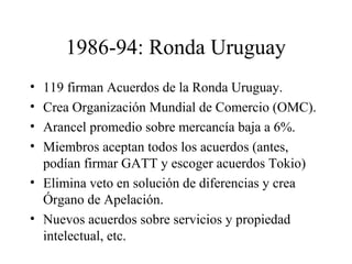 1986-94: Ronda Uruguay 
• 119 firman Acuerdos de la Ronda Uruguay. 
• Crea Organización Mundial de Comercio (OMC). 
• Arancel promedio sobre mercancía baja a 6%. 
• Miembros aceptan todos los acuerdos (antes, 
podían firmar GATT y escoger acuerdos Tokio) 
• Elimina veto en solución de diferencias y crea 
Órgano de Apelación. 
• Nuevos acuerdos sobre servicios y propiedad 
intelectual, etc. 
 