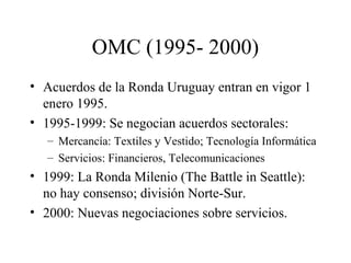 OMC (1995- 2000) 
• Acuerdos de la Ronda Uruguay entran en vigor 1 
enero 1995. 
• 1995-1999: Se negocian acuerdos sectorales: 
– Mercancía: Textiles y Vestido; Tecnología Informática 
– Servicios: Financieros, Telecomunicaciones 
• 1999: La Ronda Milenio (The Battle in Seattle): 
no hay consenso; división Norte-Sur. 
• 2000: Nuevas negociaciones sobre servicios. 
 