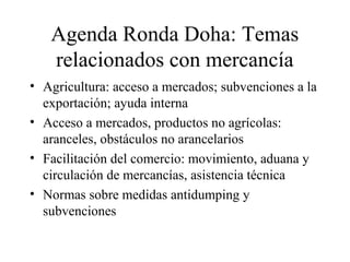 Agenda Ronda Doha: Temas 
relacionados con mercancía 
• Agricultura: acceso a mercados; subvenciones a la 
exportación; ayuda interna 
• Acceso a mercados, productos no agrícolas: 
aranceles, obstáculos no arancelarios 
• Facilitación del comercio: movimiento, aduana y 
circulación de mercancías, asistencia técnica 
• Normas sobre medidas antidumping y 
subvenciones 
 