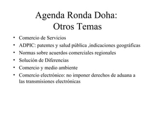 Agenda Ronda Doha: 
Otros Temas 
• Comercio de Servicios 
• ADPIC: patentes y salud pública ,indicaciones geográficas 
• Normas sobre acuerdos comerciales regionales 
• Solución de Diferencias 
• Comercio y medio ambiente 
• Comercio electrónico: no imponer derechos de aduana a 
las transmisiones electrónicas 
 