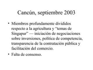 Cancún, septiembre 2003 
• Miembros profundamente divididos 
respecto a la agricultura y “temas de 
Singapur” — iniciación de negociaciones 
sobre inversiones, política de competencia, 
transparencia de la contratación pública y 
facilitación del comercio. 
• Falta de consenso. 
 
