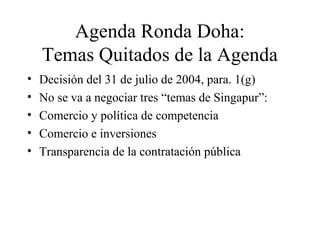 Agenda Ronda Doha: 
Temas Quitados de la Agenda 
• Decisión del 31 de julio de 2004, para. 1(g) 
• No se va a negociar tres “temas de Singapur”: 
• Comercio y política de competencia 
• Comercio e inversiones 
• Transparencia de la contratación pública 
 