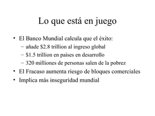 Lo que está en juego 
• El Banco Mundial calcula que el éxito: 
– añade $2.8 trillion al ingreso global 
– $1.5 trillion en países en desarrollo 
– 320 milliones de personas salen de la pobrez 
• El Fracaso aumenta riesgo de bloques comerciales 
• Implica más inseguridad mundial 
 