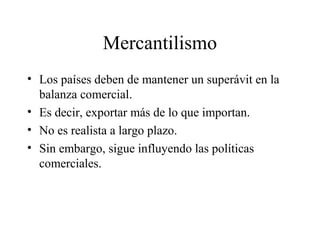 Mercantilismo 
• Los países deben de mantener un superávit en la 
balanza comercial. 
• Es decir, exportar más de lo que importan. 
• No es realista a largo plazo. 
• Sin embargo, sigue influyendo las políticas 
comerciales. 
 
