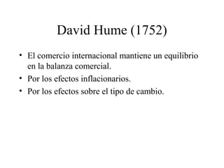 David Hume (1752) 
• El comercio internacional mantiene un equilibrio 
en la balanza comercial. 
• Por los efectos inflacionarios. 
• Por los efectos sobre el tipo de cambio. 
 