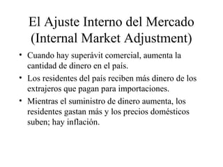 El Ajuste Interno del Mercado 
(Internal Market Adjustment) 
• Cuando hay superávit comercial, aumenta la 
cantidad de dinero en el país. 
• Los residentes del país reciben más dinero de los 
extrajeros que pagan para importaciones. 
• Mientras el suministro de dinero aumenta, los 
residentes gastan más y los precios domésticos 
suben; hay inflación. 
 