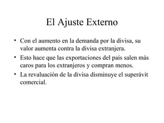 El Ajuste Externo 
• Con el aumento en la demanda por la divisa, su 
valor aumenta contra la divisa extranjera. 
• Esto hace que las exportaciones del país salen más 
caros para los extranjeros y compran menos. 
• La revaluación de la divisa disminuye el superávit 
comercial. 
 