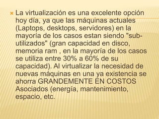  La virtualización es una excelente opción 
hoy día, ya que las máquinas actuales 
(Laptops, desktops, servidores) en la 
mayoría de los casos estan siendo "sub-utilizados" 
(gran capacidad en disco, 
memoria ram , en la mayoría de los casos 
se utiliza entre 30% a 60% de su 
capacidad). Al virtualizar la necesidad de 
nuevas máquinas en una ya existencia se 
ahorra GRANDEMENTE EN COSTOS 
Asociados (energía, mantenimiento, 
espacio, etc. 
 