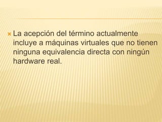  La acepción del término actualmente 
incluye a máquinas virtuales que no tienen 
ninguna equivalencia directa con ningún 
hardware real. 
 