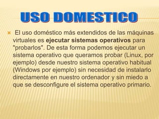  El uso doméstico más extendidos de las máquinas 
virtuales es ejecutar sistemas operativos para 
"probarlos". De esta forma podemos ejecutar un 
sistema operativo que queramos probar (Linux, por 
ejemplo) desde nuestro sistema operativo habitual 
(Windows por ejemplo) sin necesidad de instalarlo 
directamente en nuestro ordenador y sin miedo a 
que se desconfigure el sistema operativo primario. 
 
