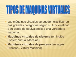  Las máquinas virtuales se pueden clasificar en 
dos grandes categorías según su funcionalidad 
y su grado de equivalencia a una verdadera 
máquina. 
 Máquinas virtuales de sistema (en inglés 
System Virtual Machine) 
 Máquinas virtuales de proceso (en inglés 
Process.. Virtual Machine) 
 