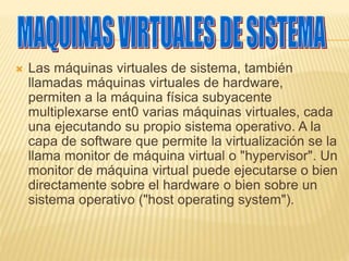  Las máquinas virtuales de sistema, también 
llamadas máquinas virtuales de hardware, 
permiten a la máquina física subyacente 
multiplexarse ent0 varias máquinas virtuales, cada 
una ejecutando su propio sistema operativo. A la 
capa de software que permite la virtualización se la 
llama monitor de máquina virtual o "hypervisor". Un 
monitor de máquina virtual puede ejecutarse o bien 
directamente sobre el hardware o bien sobre un 
sistema operativo ("host operating system"). 
 