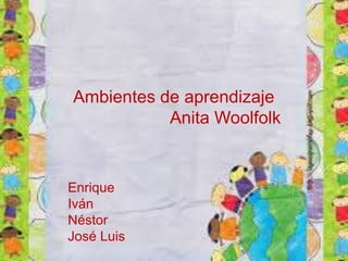 Ambientes de aprendizaje 
Anita Woolfolk 
Enrique 
Iván 
Néstor 
José Luis 
 
