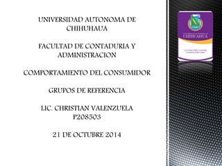UNIVERSIDAD AUTONOMA DE 
CHIHUHAUA 
FACULTAD DE CONTADURIA Y 
ADMINISTRACION 
COMPORTAMIENTO DEL CONSUMIDOR 
GRUPOS DE REFERENCIA 
LIC. CHRISTIAN VALENZUELA 
P208503 
21 DE OCTUBRE 2014 
 
