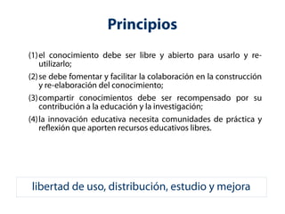 Principios 
(1)el conocimiento debe ser libre y abierto para usarlo y re-utilizarlo; 
(2)se debe fomentar y facilitar la colaboración en la construcción 
y re-elaboración del conocimiento; 
(3)compartir conocimientos debe ser recompensado por su 
contribución a la educación y la investigación; 
(4)la innovación educativa necesita comunidades de práctica y 
reflexión que aporten recursos educativos libres. 
libertad de uso, distribución, estudio y mejora 
 