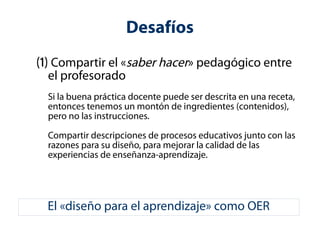 Desafíos 
(1) Compartir el «saber hacer» pedagógico entre 
el profesorado 
Si la buena práctica docente puede ser descrita en una receta, 
entonces tenemos un montón de ingredientes (contenidos), 
pero no las instrucciones. 
Compartir descripciones de procesos educativos junto con las 
razones para su diseño, para mejorar la calidad de las 
experiencias de enseñanza-aprendizaje. 
El «diseño para el aprendizaje» como OER 
 