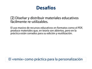 Desafíos 
(2) Diseñar y distribuir materiales educativos 
fácilmente re-utilizables. 
El uso masivo de recursos educativos en formatos como el PDF, 
produce materiales que, en teoría son abiertos, pero en la 
práctica están cerrados para su edición y reutilización. 
El «remix» como práctica para la personalización 
 