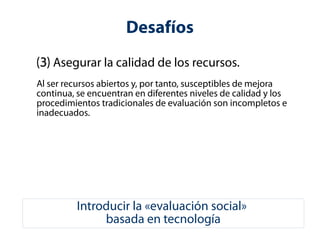 Desafíos 
(3) Asegurar la calidad de los recursos. 
Al ser recursos abiertos y, por tanto, susceptibles de mejora 
continua, se encuentran en diferentes niveles de calidad y los 
procedimientos tradicionales de evaluación son incompletos e 
inadecuados. 
Introducir la «evaluación social» 
basada en tecnología 
 
